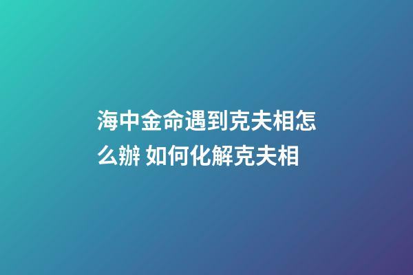 海中金命遇到克夫相怎么辦 如何化解克夫相